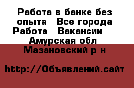 Работа в банке без опыта - Все города Работа » Вакансии   . Амурская обл.,Мазановский р-н